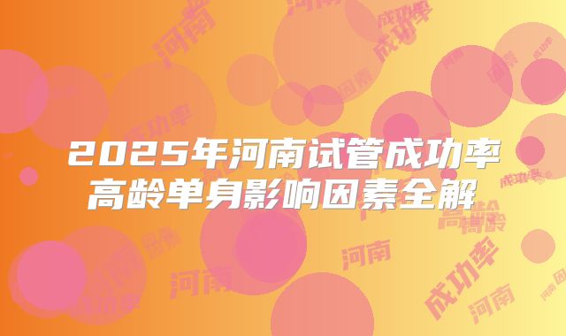 2025年河南试管成功率高龄单身影响因素全解