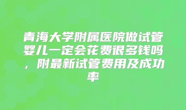 青海大学附属医院做试管婴儿一定会花费很多钱吗，附最新试管费用及成功率
