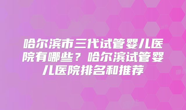 哈尔滨市三代试管婴儿医院有哪些？哈尔滨试管婴儿医院排名和推荐