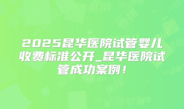 2025昆华医院试管婴儿收费标准公开_昆华医院试管成功案例！