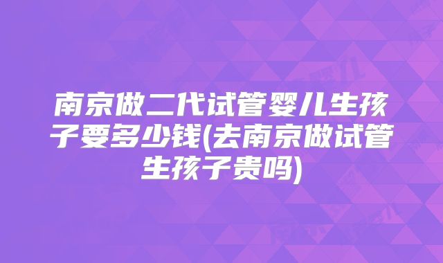 南京做二代试管婴儿生孩子要多少钱(去南京做试管生孩子贵吗)