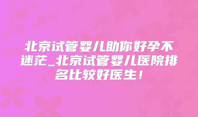 北京试管婴儿助你好孕不迷茫_北京试管婴儿医院排名比较好医生！