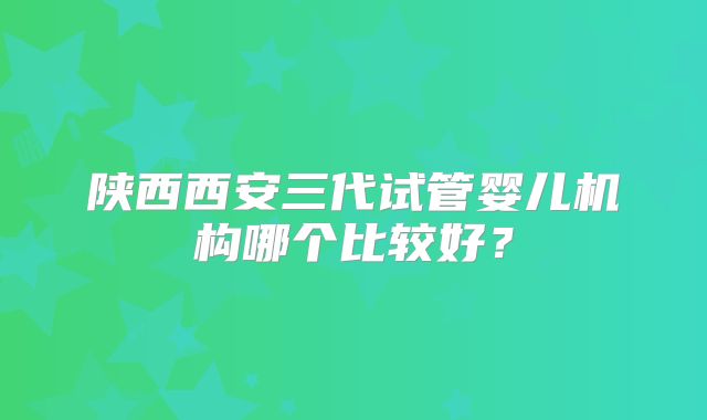 陕西西安三代试管婴儿机构哪个比较好？