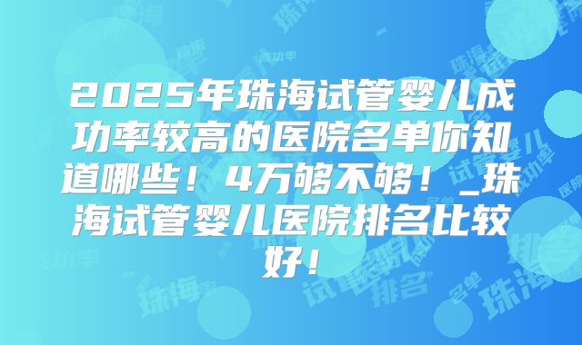 2025年珠海试管婴儿成功率较高的医院名单你知道哪些！4万够不够！_珠海试管婴儿医院排名比较好！