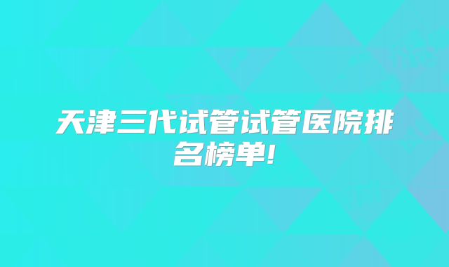 天津三代试管试管医院排名榜单!
