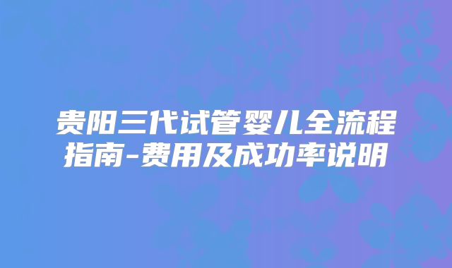 贵阳三代试管婴儿全流程指南-费用及成功率说明