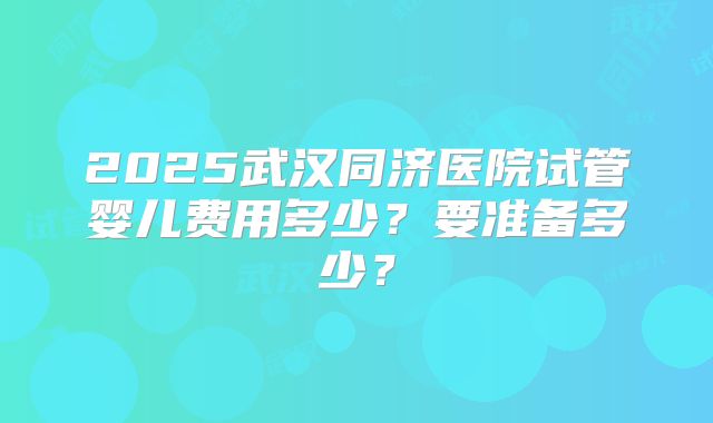 2025武汉同济医院试管婴儿费用多少？要准备多少？