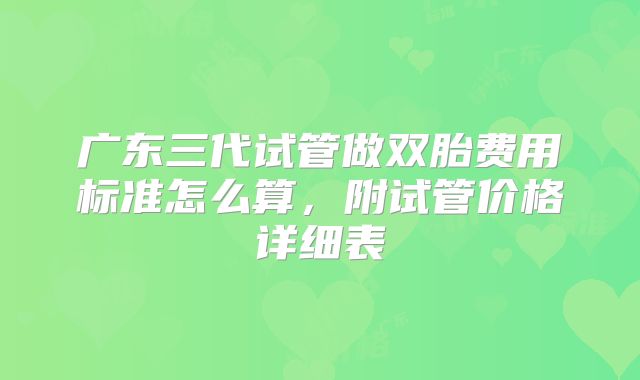 广东三代试管做双胎费用标准怎么算，附试管价格详细表