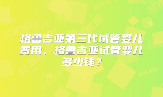 格鲁吉亚第三代试管婴儿费用，格鲁吉亚试管婴儿多少钱？