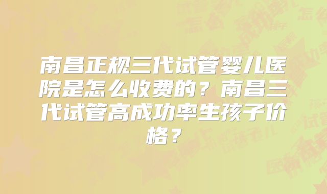 南昌正规三代试管婴儿医院是怎么收费的？南昌三代试管高成功率生孩子价格？