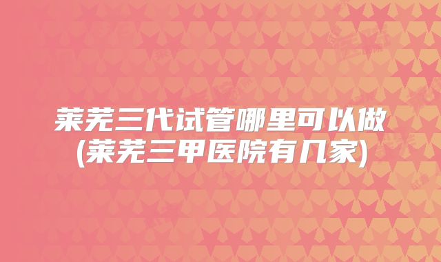 莱芜三代试管哪里可以做(莱芜三甲医院有几家)