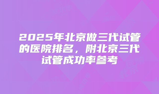 2025年北京做三代试管的医院排名，附北京三代试管成功率参考