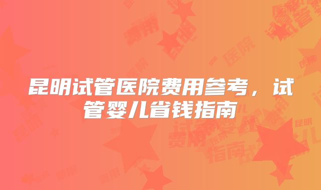 昆明试管医院费用参考，试管婴儿省钱指南