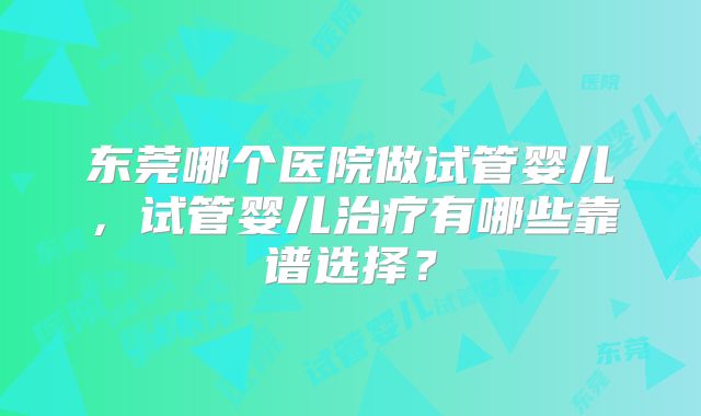东莞哪个医院做试管婴儿，试管婴儿治疗有哪些靠谱选择？