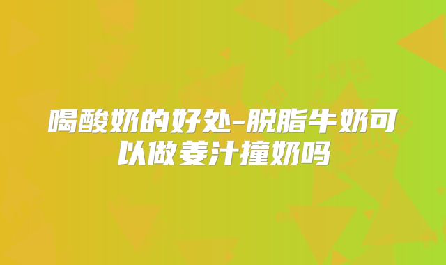 喝酸奶的好处-脱脂牛奶可以做姜汁撞奶吗