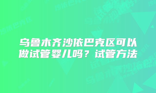乌鲁木齐沙依巴克区可以做试管婴儿吗？试管方法