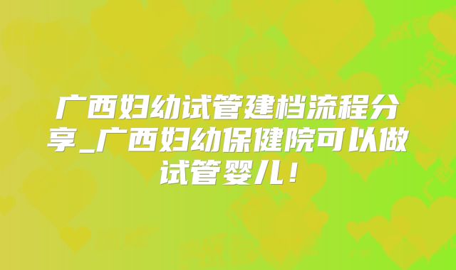 广西妇幼试管建档流程分享_广西妇幼保健院可以做试管婴儿！