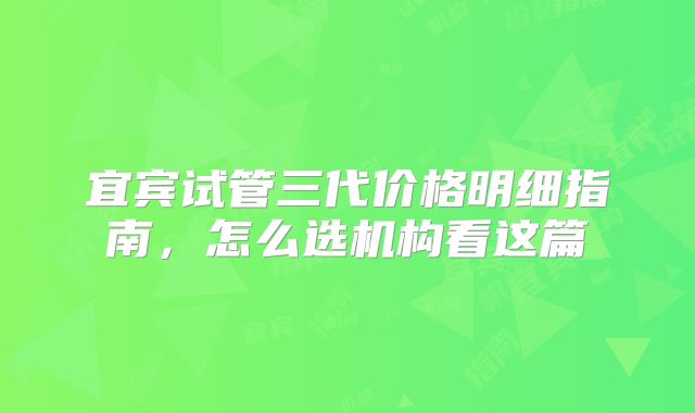 宜宾试管三代价格明细指南，怎么选机构看这篇