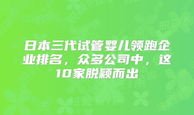 日本三代试管婴儿领跑企业排名,众多公司中,这10家脱颖而出