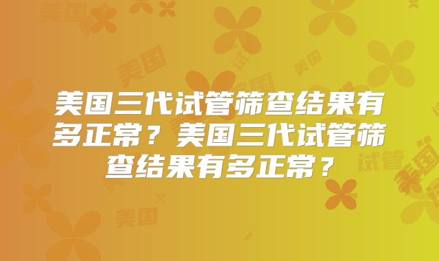 美国三代试管筛查结果有多正常？美国三代试管筛查结果有多正常？
