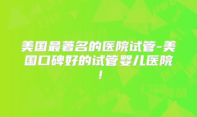 美国最著名的医院试管-美国口碑好的试管婴儿医院!