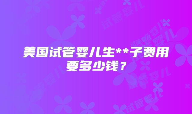美国试管婴儿生**子费用要多少钱？