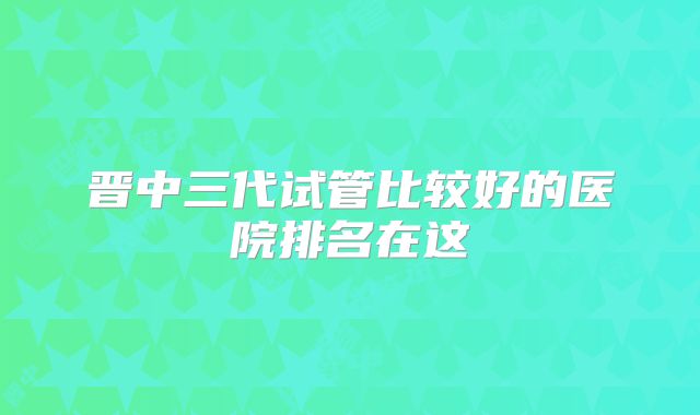 晋中三代试管比较好的医院排名在这