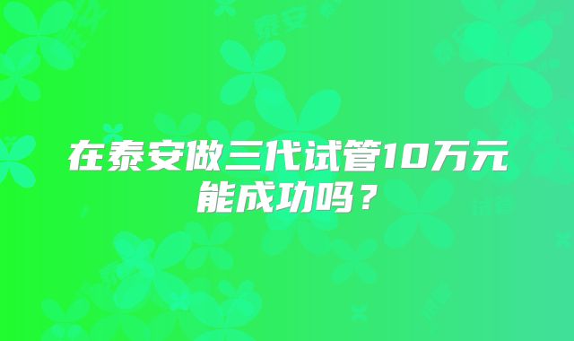 在泰安做三代试管10万元能成功吗？