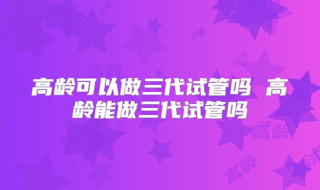 高龄可以做三代试管吗 高龄能做三代试管吗