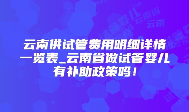 云南供试管费用明细详情一览表_云南省做试管婴儿有补助政策吗！