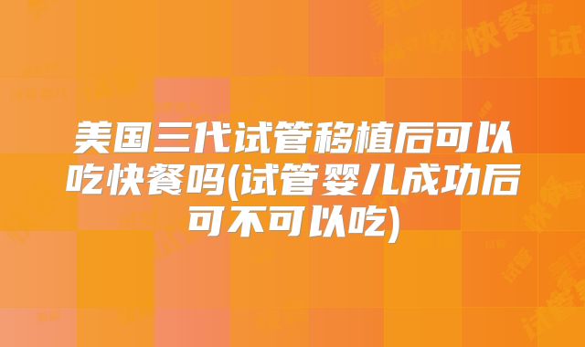 美国三代试管移植后可以吃快餐吗(试管婴儿成功后可不可以吃)