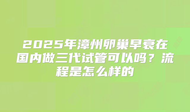 2025年漳州卵巢早衰在国内做三代试管可以吗？流程是怎么样的
