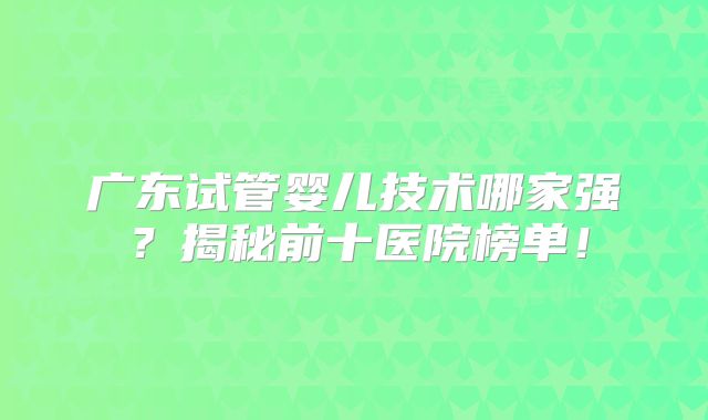 广东试管婴儿技术哪家强？揭秘前十医院榜单！