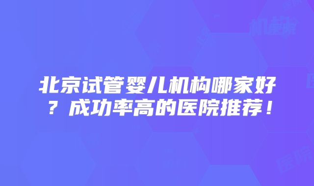 北京试管婴儿机构哪家好？成功率高的医院推荐！