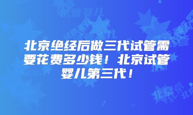 北京绝经后做三代试管需要花费多少钱！北京试管婴儿第三代！