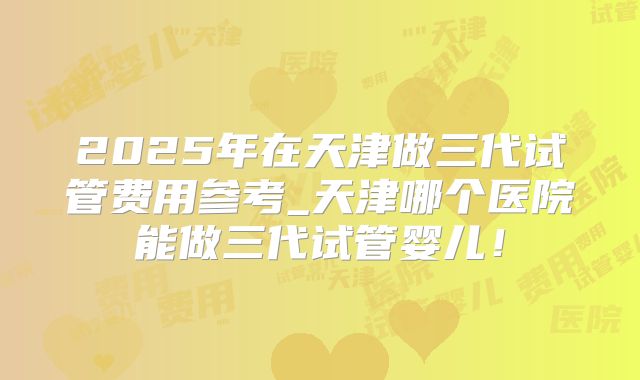 2025年在天津做三代试管费用参考_天津哪个医院能做三代试管婴儿！