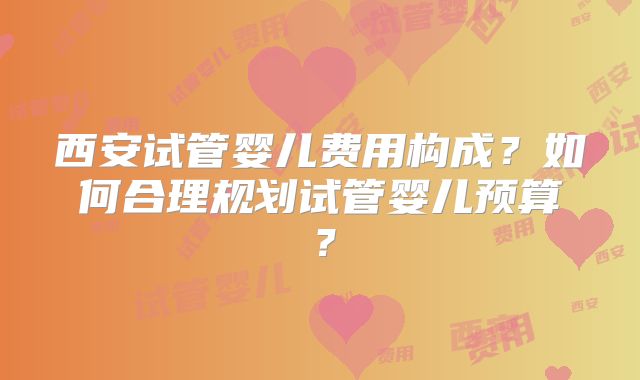 西安试管婴儿费用构成？如何合理规划试管婴儿预算？