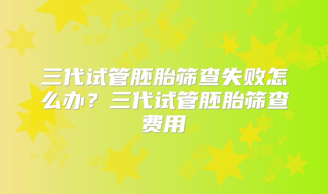 三代试管胚胎筛查失败怎么办?三代试管胚胎筛查费用