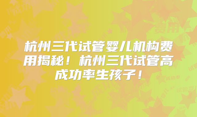 杭州三代试管婴儿机构费用揭秘！杭州三代试管高成功率生孩子！