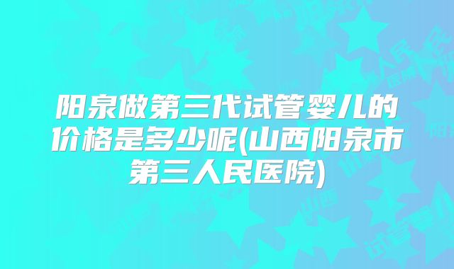 阳泉做第三代试管婴儿的价格是多少呢(山西阳泉市第三人民医院)