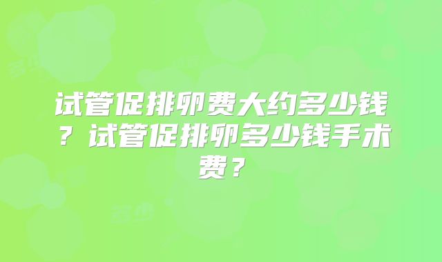 试管促排卵费大约多少钱?试管促排卵多少钱手术费?
