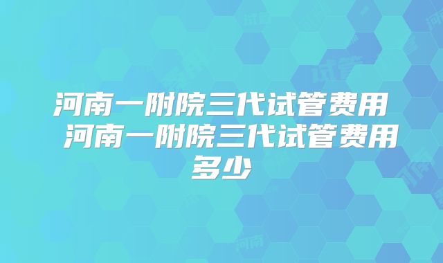 河南一附院三代试管费用 河南一附院三代试管费用多少