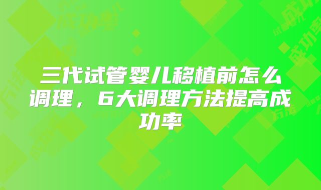 三代试管婴儿移植前怎么调理，6大调理方法提高成功率