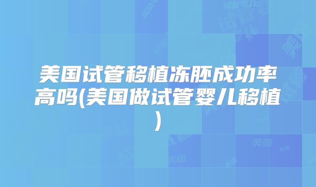美国试管移植冻胚成功率高吗(美国做试管婴儿移植)