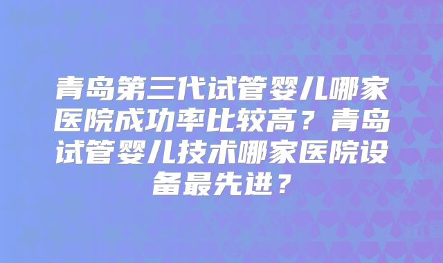 青岛第三代试管婴儿哪家医院成功率比较高？青岛试管婴儿技术哪家医院设备最先进？