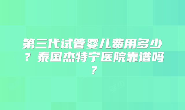 第三代试管婴儿费用多少？泰国杰特宁医院靠谱吗？