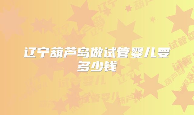 辽宁葫芦岛做试管婴儿要多少钱