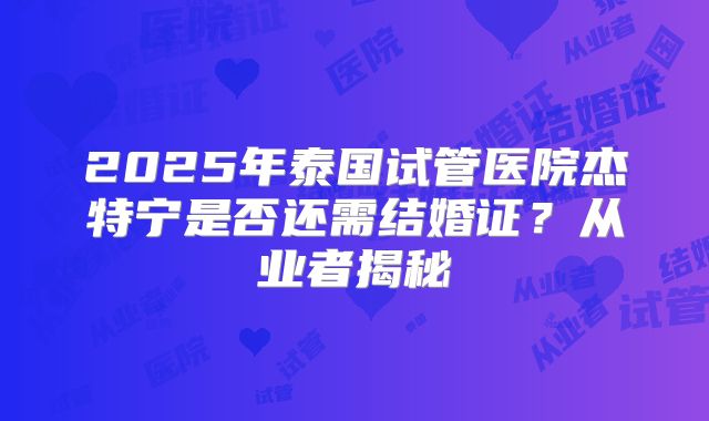 2025年泰国试管医院杰特宁是否还需结婚证？从业者揭秘