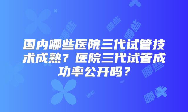 国内哪些医院三代试管技术成熟？医院三代试管成功率公开吗？