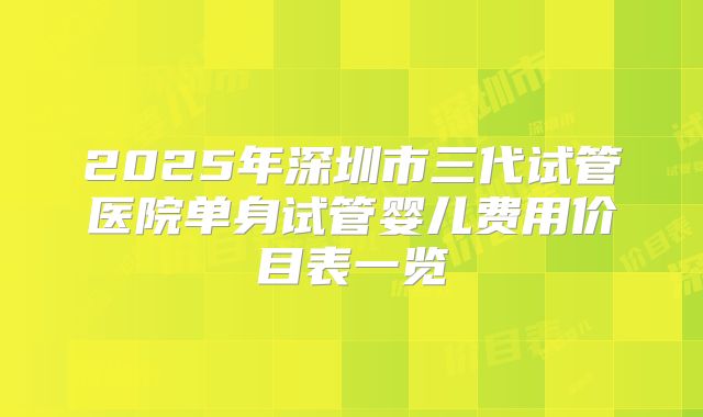 2025年深圳市三代试管医院单身试管婴儿费用价目表一览